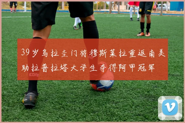 39岁乌拉圭门将穆斯莱拉重返南美助拉普拉塔大学生夺得阿甲冠军