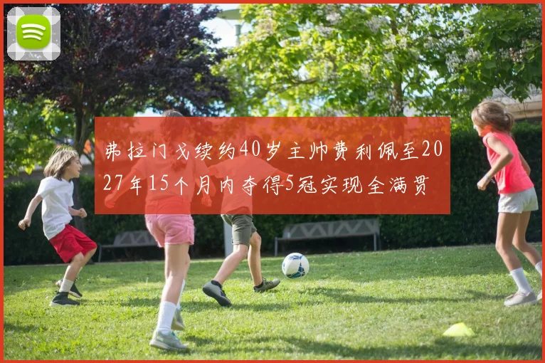 弗拉门戈续约40岁主帅费利佩至2027年15个月内夺得5冠实现全满贯
