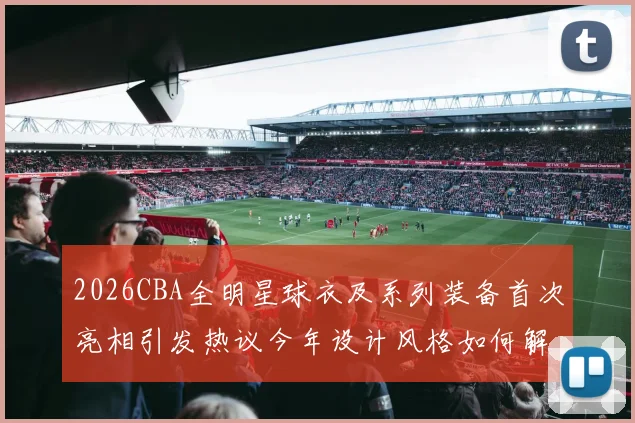 2026CBA全明星球衣及系列装备首次亮相引发热议今年设计风格如何解析