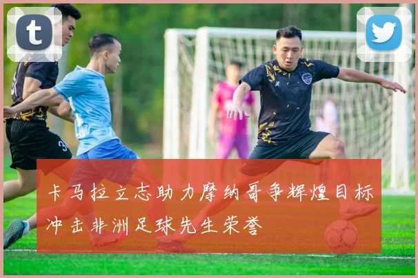 卡马拉立志助力摩纳哥争辉煌目标冲击非洲足球先生荣誉