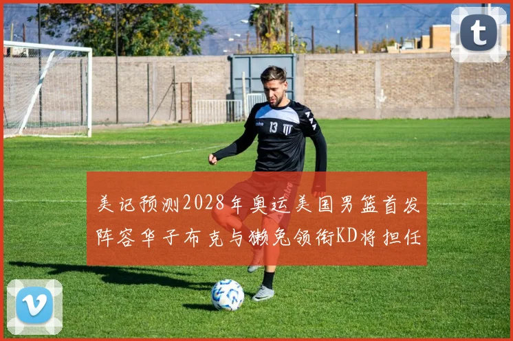 美记预测2028年奥运美国男篮首发阵容华子布克与獭兔领衔KD将担任替补
