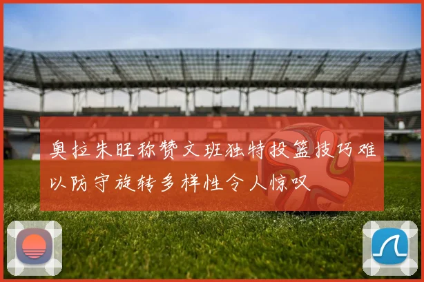 奥拉朱旺称赞文班独特投篮技巧难以防守旋转多样性令人惊叹