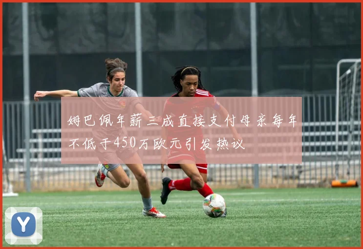 姆巴佩年薪三成直接支付母亲每年不低于450万欧元引发热议