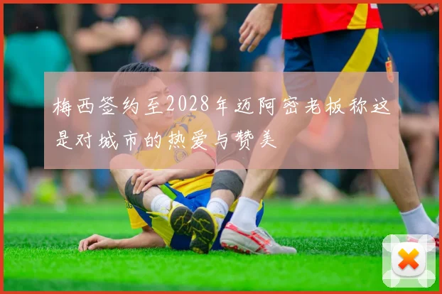 梅西签约至2028年迈阿密老板称这是对城市的热爱与赞美