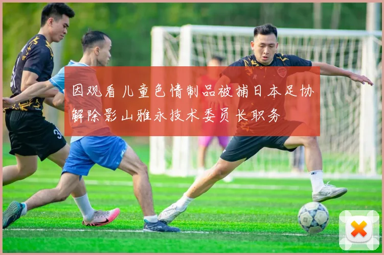 因观看儿童色情制品被捕日本足协解除影山雅永技术委员长职务