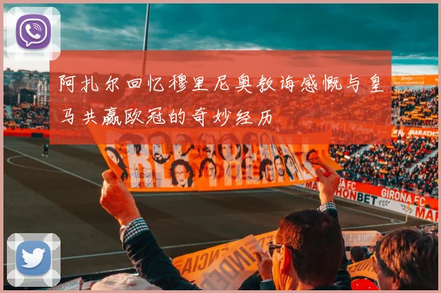 阿扎尔回忆穆里尼奥教诲感慨与皇马共赢欧冠的奇妙经历