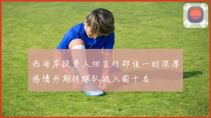 西海岸投资人坦言对邵佳一的深厚感情并期待球队进入前十名