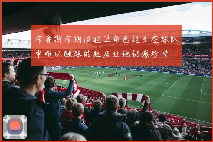 布鲁斯布朗谈控卫角色过去在球队中难以触球的经历让他倍感珍惜