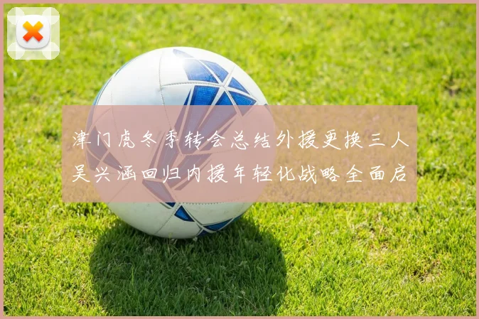 津门虎冬季转会总结外援更换三人吴兴涵回归内援年轻化战略全面启动