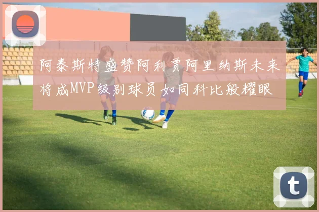 阿泰斯特盛赞阿利贾阿里纳斯未来将成MVP级别球员如同科比般耀眼