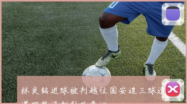 林良铭进球被判越位国安追三球遭遇明显误判引发争议