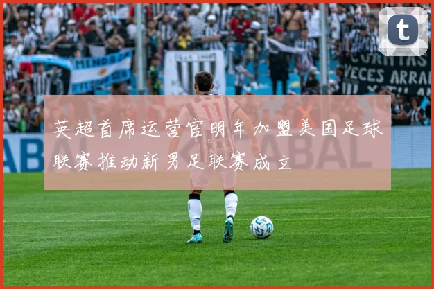 英超首席运营官明年加盟美国足球联赛推动新男足联赛成立