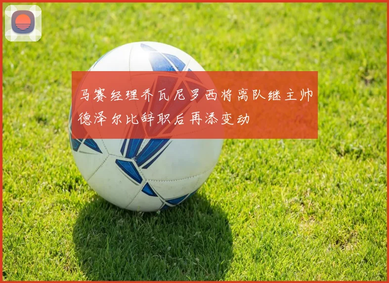 马赛经理乔瓦尼罗西将离队继主帅德泽尔比辞职后再添变动