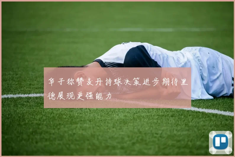 华子称赞麦丹持球决策进步期待里德展现更强能力