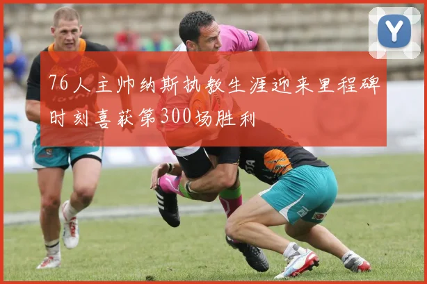 76人主帅纳斯执教生涯迎来里程碑时刻喜获第300场胜利