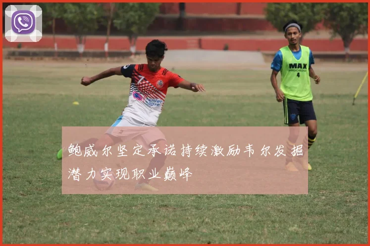 鲍威尔坚定承诺持续激励韦尔发掘潜力实现职业巅峰