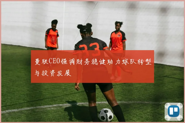 曼联CEO强调财务稳健助力球队转型与投资发展