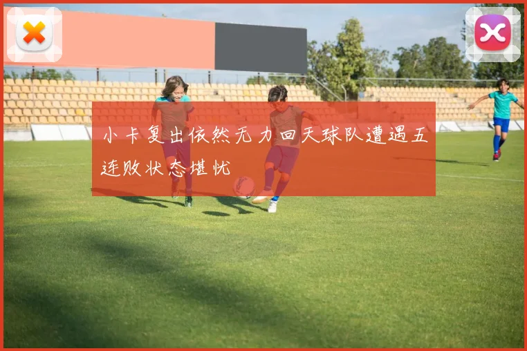 小卡复出依然无力回天球队遭遇五连败状态堪忧