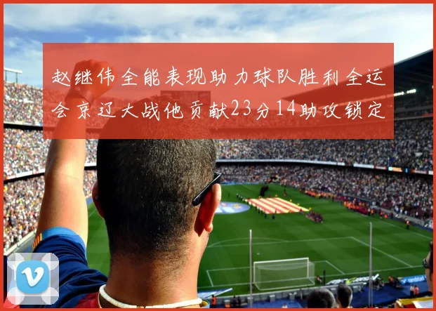 赵继伟全能表现助力球队胜利全运会京辽大战他贡献23分14助攻锁定胜局