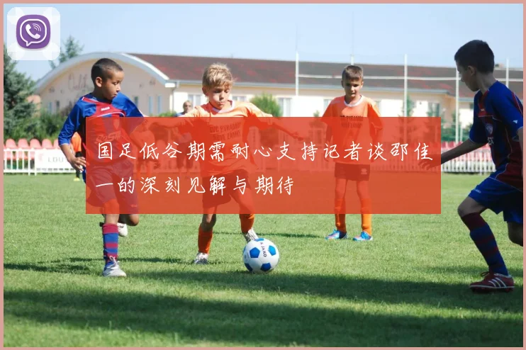 国足低谷期需耐心支持记者谈邵佳一的深刻见解与期待