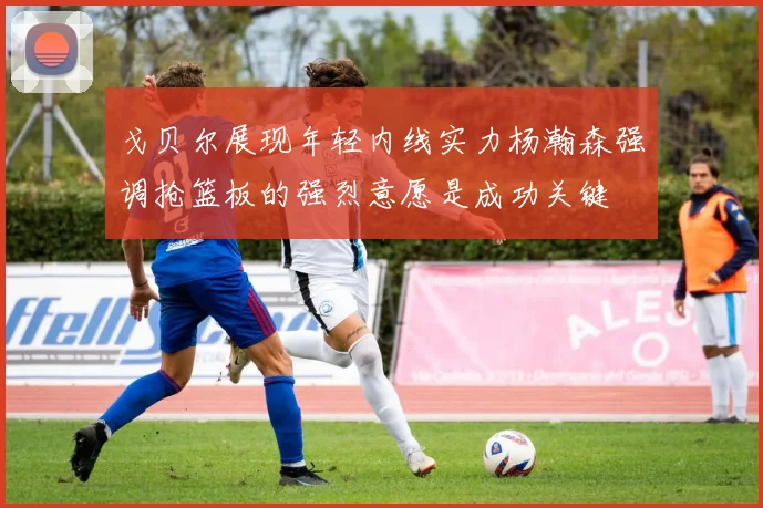 戈贝尔展现年轻内线实力杨瀚森强调抢篮板的强烈意愿是成功关键