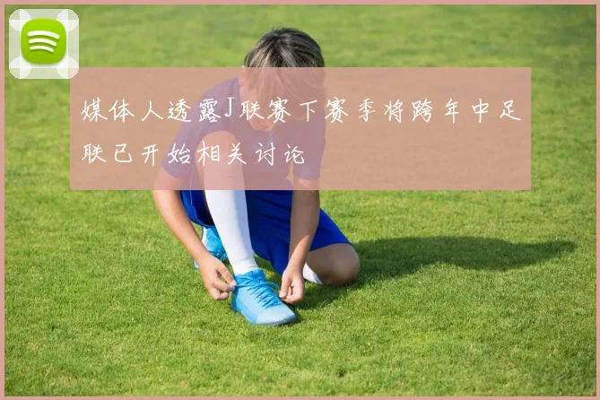 媒体人透露J联赛下赛季将跨年中足联已开始相关讨论